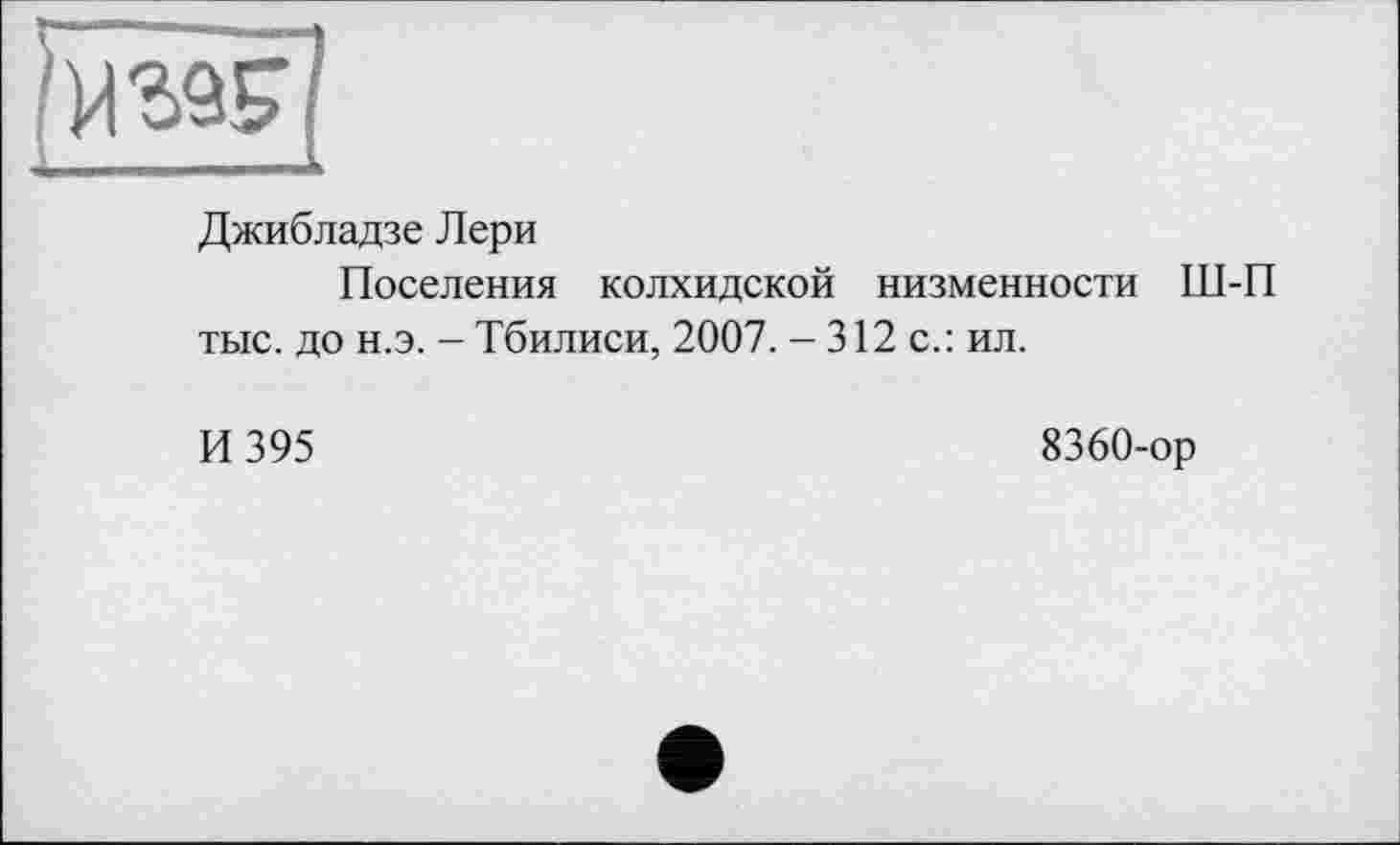 ﻿Джибладзе Лери
Поселения колхидской низменности Ш-П тыс. до н.э. - Тбилиси, 2007. - 312 с.: ил.
И 395
8360-ор